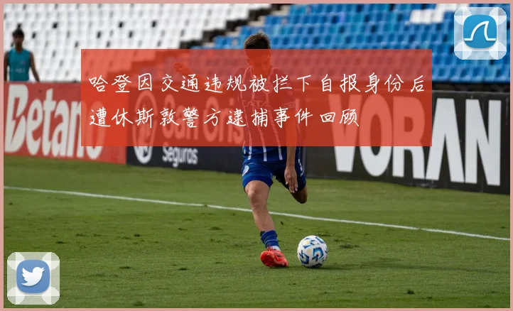 哈登因交通违规被拦下自报身份后遭休斯敦警方逮捕事件回顾