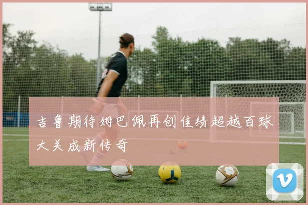 吉鲁期待姆巴佩再创佳绩超越百球大关成新传奇