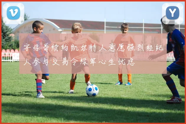 字母哥续约凯尔特人意愿强烈经纪人参与交易令绿军心生忧虑